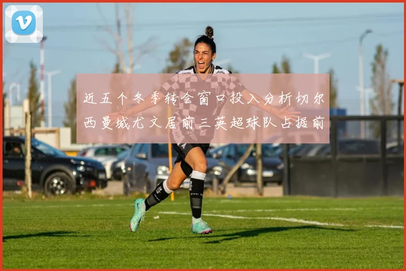 近五个冬季转会窗口投入分析切尔西曼城尤文居前三英超球队占据前十五名中的七席