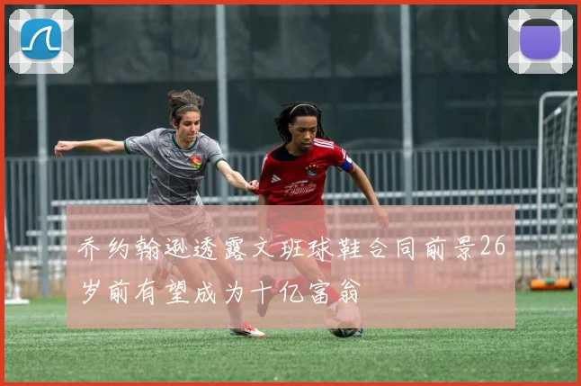 乔约翰逊透露文班球鞋合同前景26岁前有望成为十亿富翁