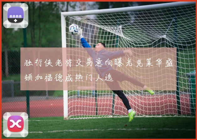 独行侠老将交易意向曝光克莱华盛顿加福德成热门人选