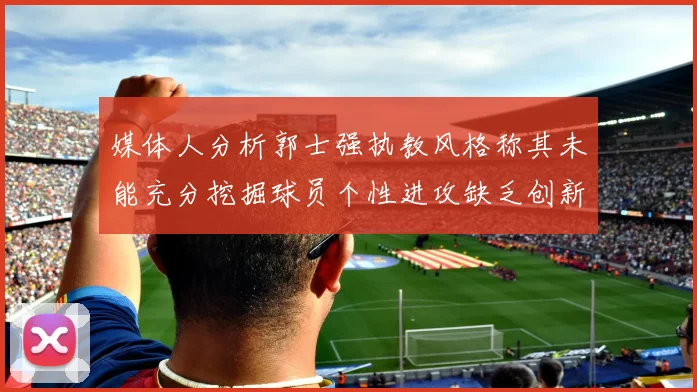 媒体人分析郭士强执教风格称其未能充分挖掘球员个性进攻缺乏创新性