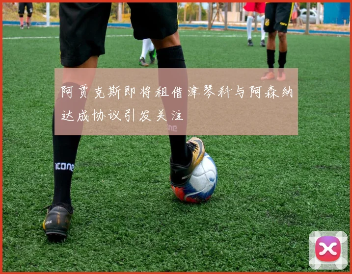 阿贾克斯即将租借津琴科与阿森纳达成协议引发关注