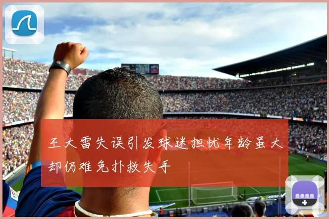 王大雷失误引发球迷担忧年龄虽大却仍难免扑救失手