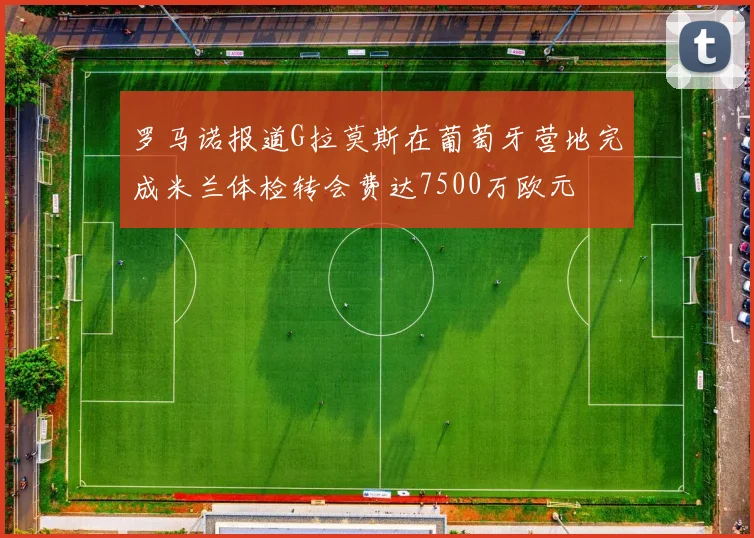 罗马诺报道G拉莫斯在葡萄牙营地完成米兰体检转会费达7500万欧元