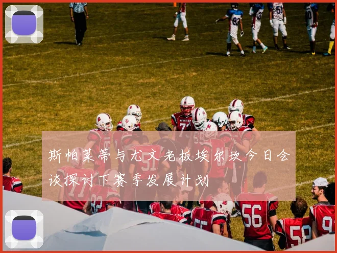 斯帕莱蒂与尤文老板埃尔坎今日会谈探讨下赛季发展计划