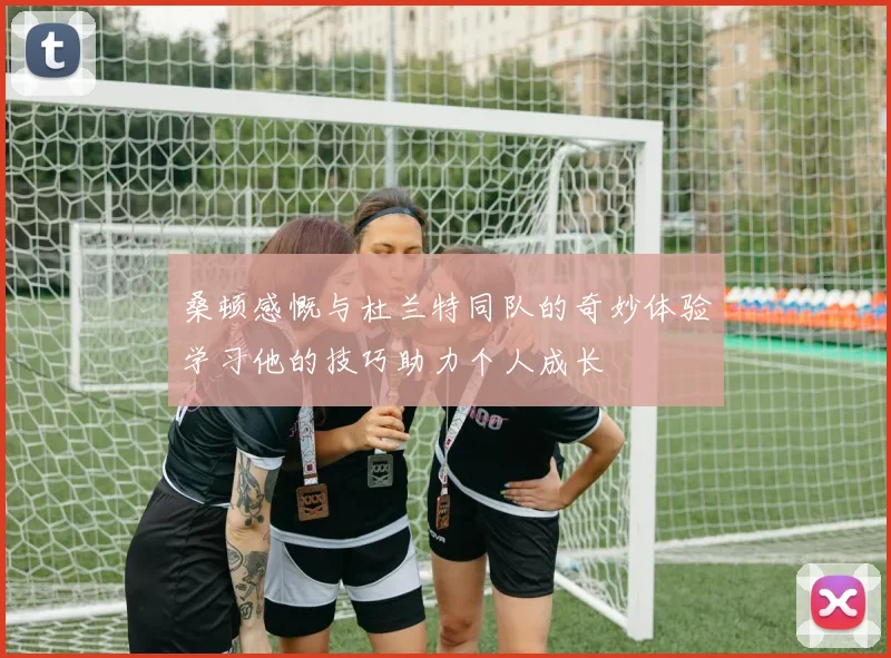 桑顿感慨与杜兰特同队的奇妙体验学习他的技巧助力个人成长