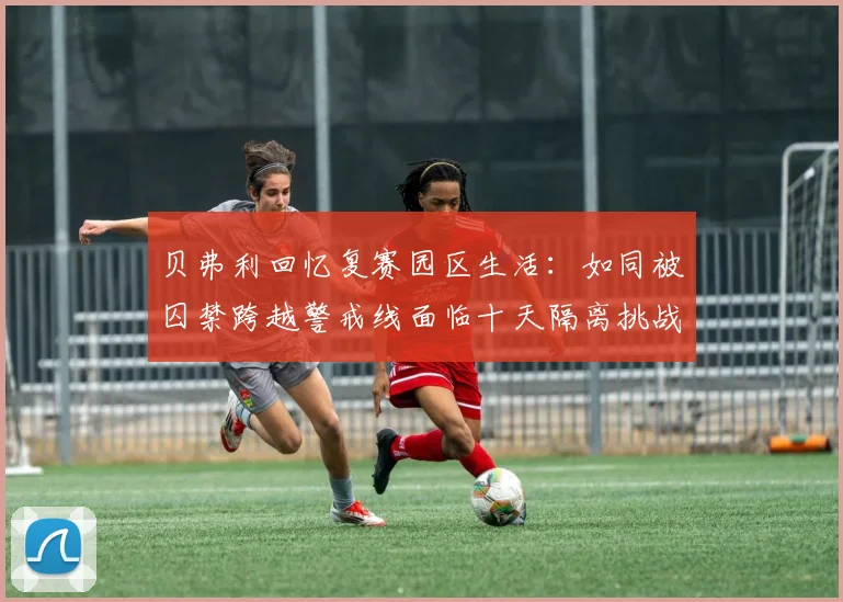 贝弗利回忆复赛园区生活：如同被囚禁跨越警戒线面临十天隔离挑战