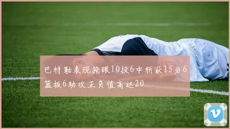 巴特勒表现抢眼10投6中斩获15分6篮板6助攻正负值高达20