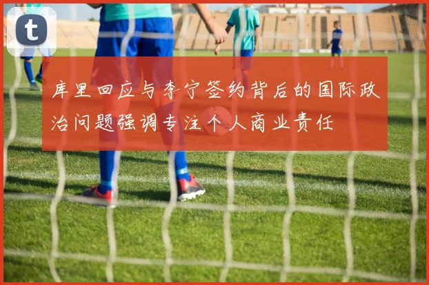库里回应与李宁签约背后的国际政治问题强调专注个人商业责任