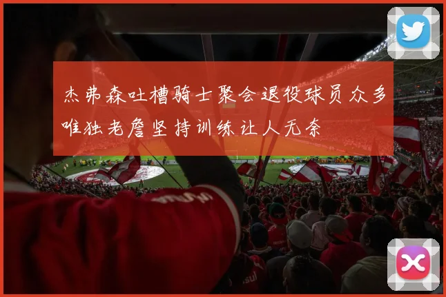 杰弗森吐槽骑士聚会退役球员众多唯独老詹坚持训练让人无奈