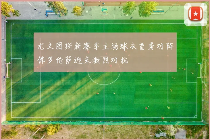 尤文图斯新赛季主场球衣首秀对阵佛罗伦萨迎来激烈对抗