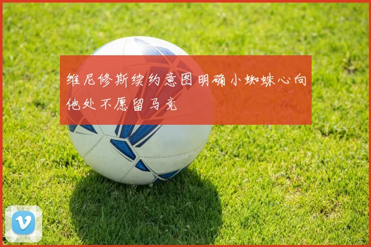 维尼修斯续约意图明确小蜘蛛心向他处不愿留马竞