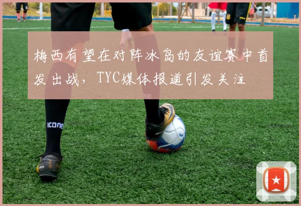 梅西有望在对阵冰岛的友谊赛中首发出战，TYC媒体报道引发关注