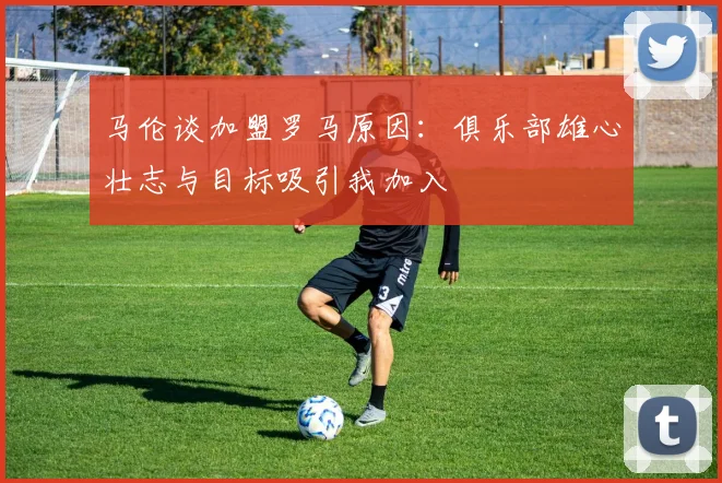 马伦谈加盟罗马原因：俱乐部雄心壮志与目标吸引我加入