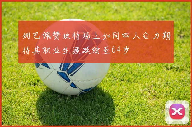 姆巴佩赞坎特场上如同四人合力期待其职业生涯延续至64岁