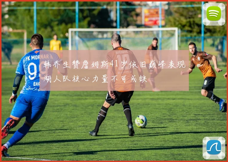 韩乔生赞詹姆斯41岁依旧巅峰表现湖人队核心力量不可或缺