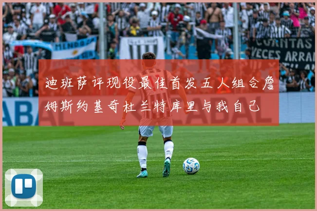 迪班萨评现役最佳首发五人组合詹姆斯约基奇杜兰特库里与我自己