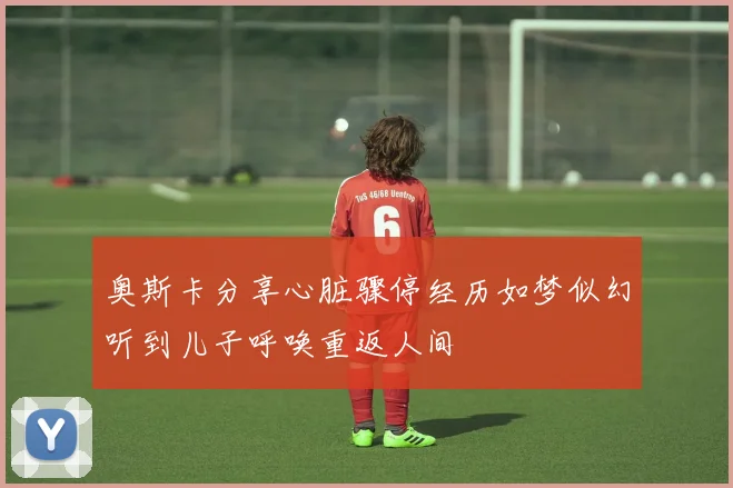 奥斯卡分享心脏骤停经历如梦似幻听到儿子呼唤重返人间