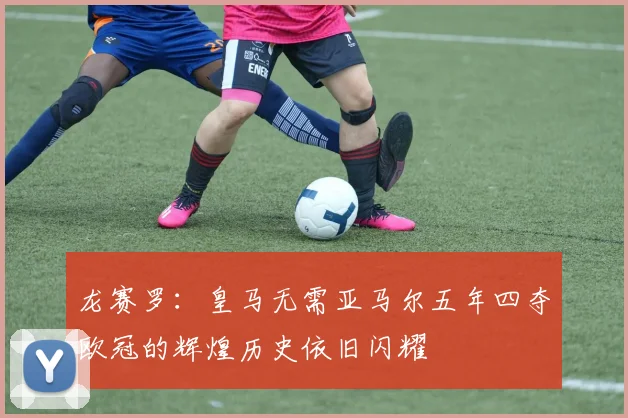 龙赛罗：皇马无需亚马尔五年四夺欧冠的辉煌历史依旧闪耀
