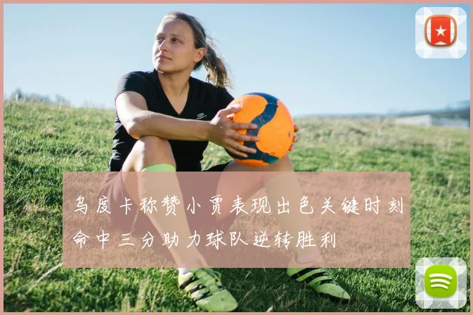 乌度卡称赞小贾表现出色关键时刻命中三分助力球队逆转胜利