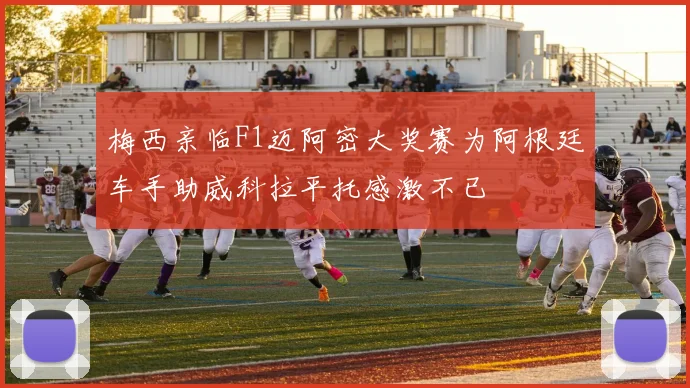 梅西亲临F1迈阿密大奖赛为阿根廷车手助威科拉平托感激不已