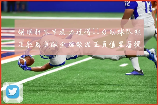 胡明轩末节发力连得11分助球队锁定胜局贡献全面数据正负值显著提升