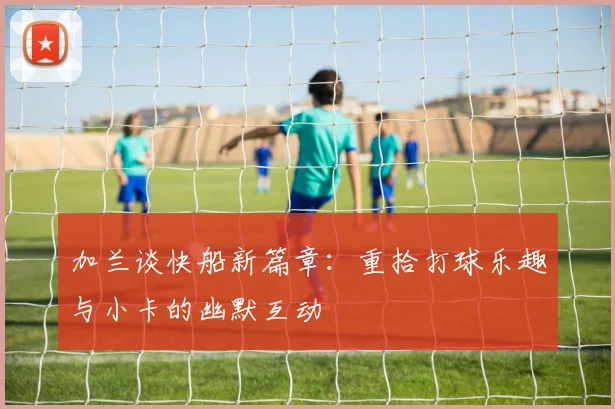 加兰谈快船新篇章：重拾打球乐趣与小卡的幽默互动