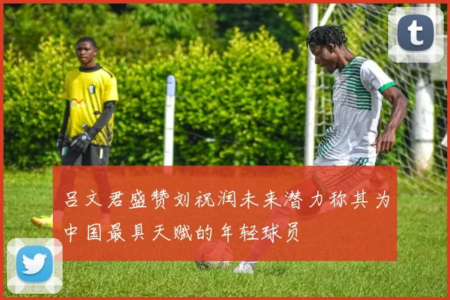 吕文君盛赞刘祝润未来潜力称其为中国最具天赋的年轻球员